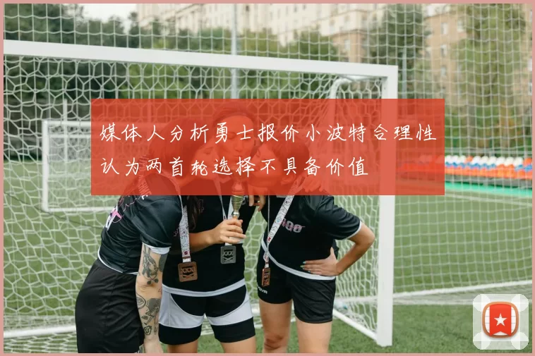 媒体人分析勇士报价小波特合理性认为两首轮选择不具备价值