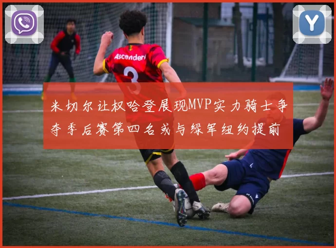 米切尔让权哈登展现MVP实力骑士争夺季后赛第四名或与绿军纽约提前交锋