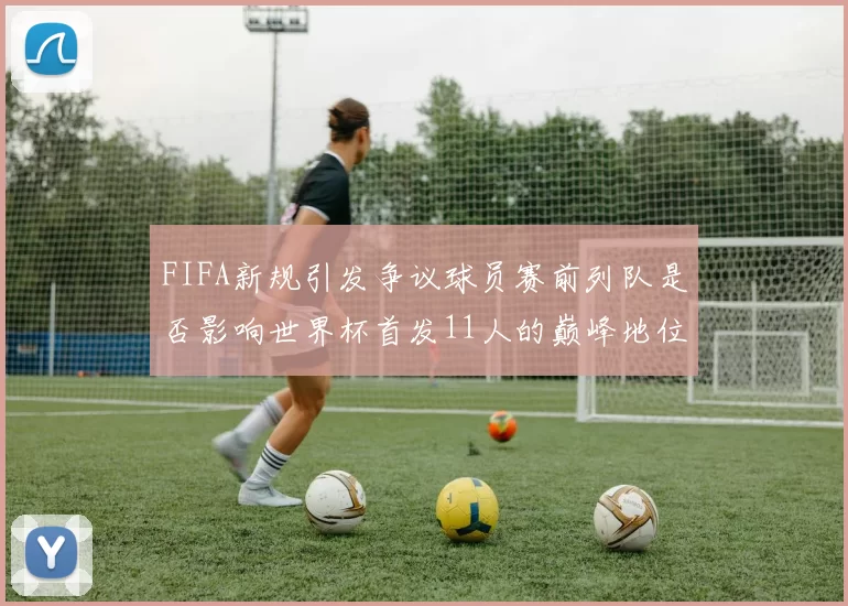 FIFA新规引发争议球员赛前列队是否影响世界杯首发11人的巅峰地位