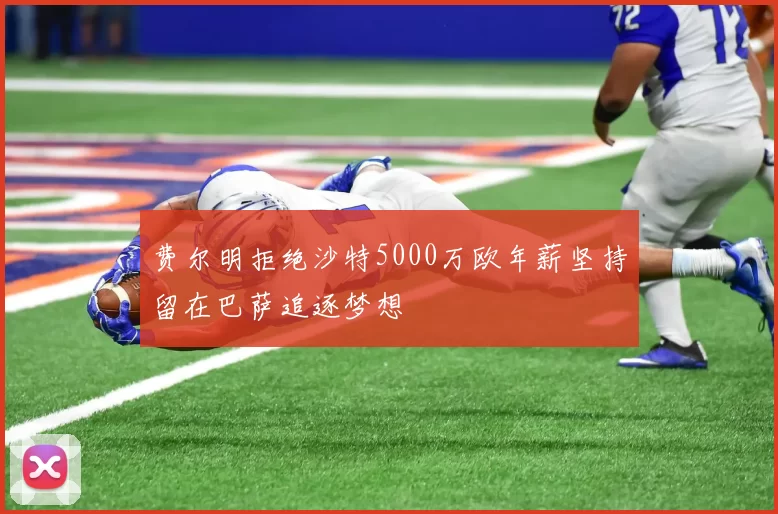 费尔明拒绝沙特5000万欧年薪坚持留在巴萨追逐梦想