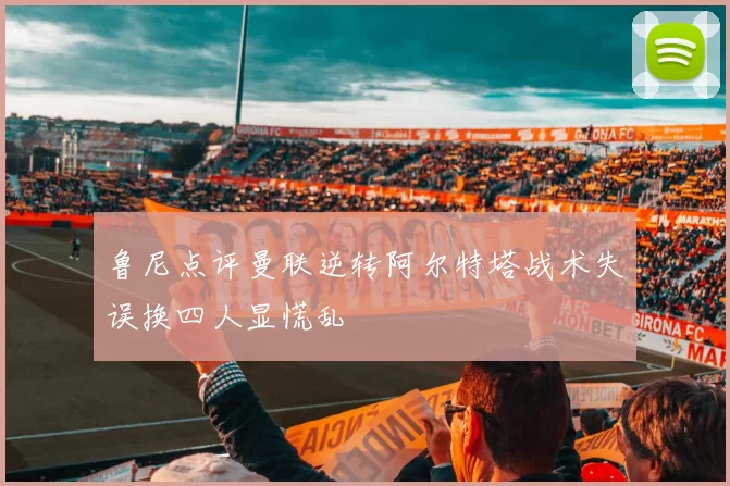鲁尼点评曼联逆转阿尔特塔战术失误换四人显慌乱