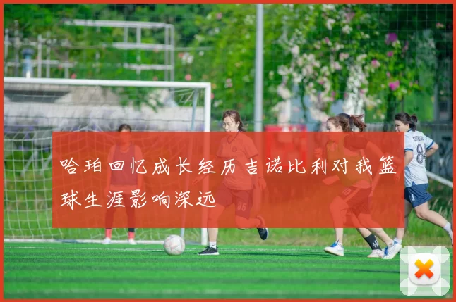 哈珀回忆成长经历吉诺比利对我篮球生涯影响深远