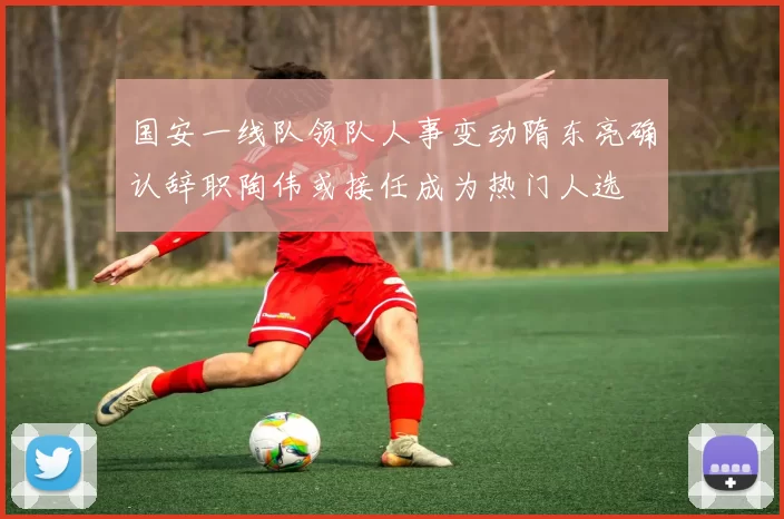 国安一线队领队人事变动隋东亮确认辞职陶伟或接任成为热门人选