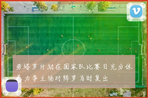 劳塔罗计划在国家队比赛日充分休养力争主场对阵罗马时复出