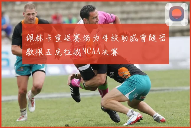 佩林卡重返赛场为母校助威曾随密歇根五虎征战NCAA决赛