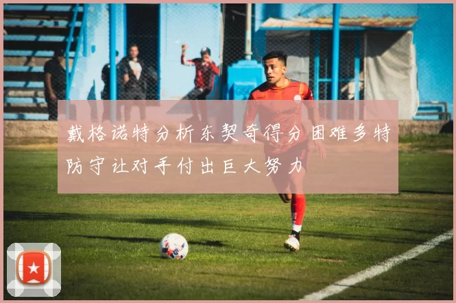 戴格诺特分析东契奇得分困难多特防守让对手付出巨大努力