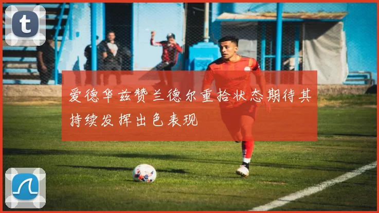 爱德华兹赞兰德尔重拾状态期待其持续发挥出色表现
