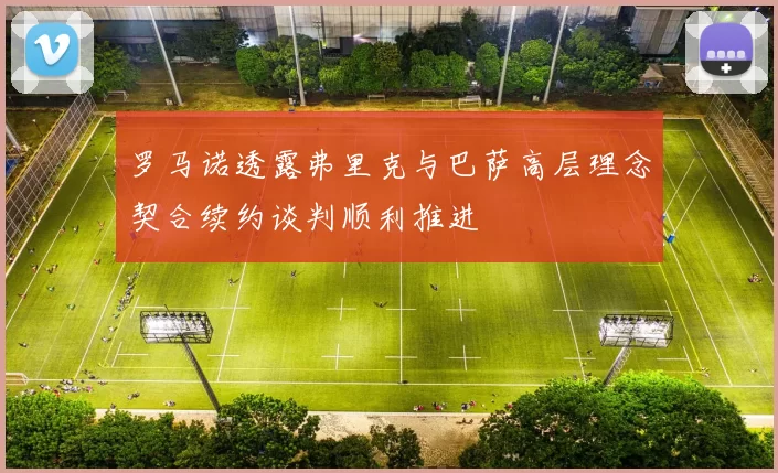 罗马诺透露弗里克与巴萨高层理念契合续约谈判顺利推进