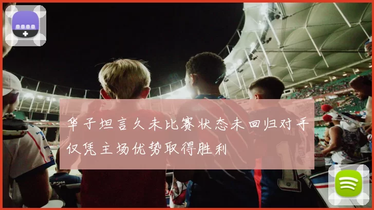 华子坦言久未比赛状态未回归对手仅凭主场优势取得胜利