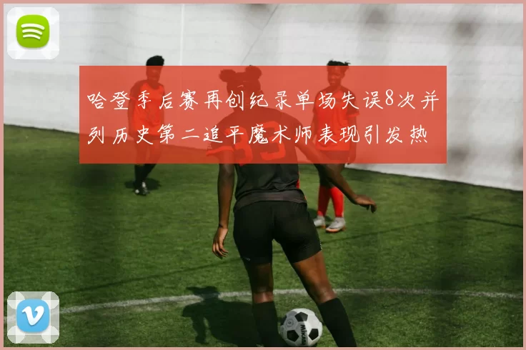 哈登季后赛再创纪录单场失误8次并列历史第二追平魔术师表现引发热议