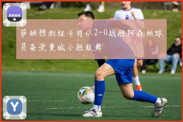 萨顿预测纽卡将以2-0战胜阿森纳球员备受曼城小胜鼓舞