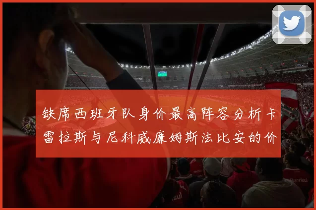 缺席西班牙队身价最高阵容分析卡雷拉斯与尼科威廉姆斯法比安的价值探讨