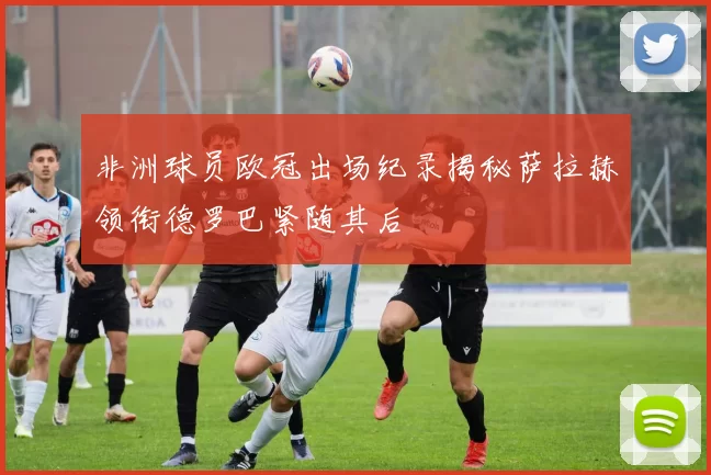 非洲球员欧冠出场纪录揭秘萨拉赫领衔德罗巴紧随其后