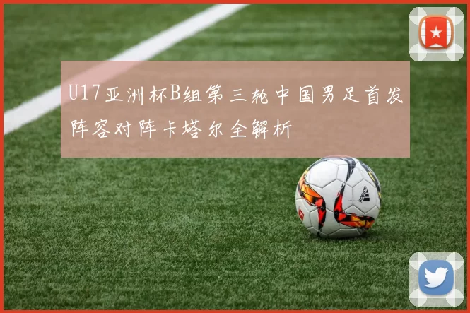 U17亚洲杯B组第三轮中国男足首发阵容对阵卡塔尔全解析