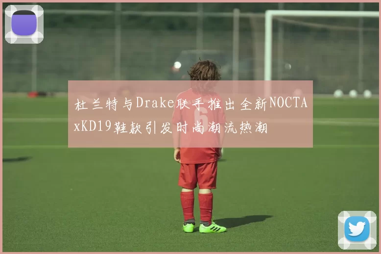 杜兰特与Drake联手推出全新NOCTAxKD19鞋款引发时尚潮流热潮