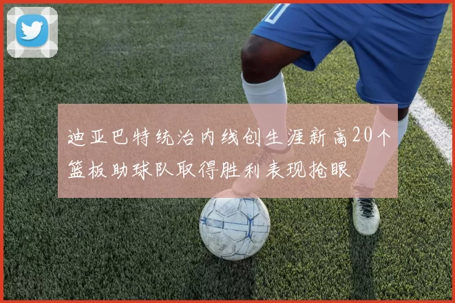 迪亚巴特统治内线创生涯新高20个篮板助球队取得胜利表现抢眼
