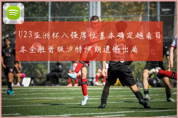 U23亚洲杯八强席位基本确定越南日本全胜晋级沙特伊朗遗憾出局