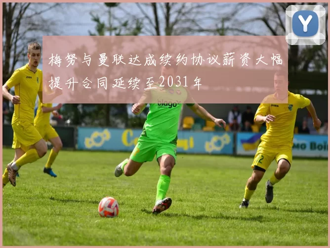 梅努与曼联达成续约协议薪资大幅提升合同延续至2031年