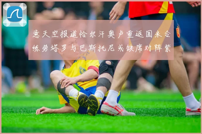 意天空报道恰尔汗奥卢重返国米合练劳塔罗与巴斯托尼或缺席对阵紫百合