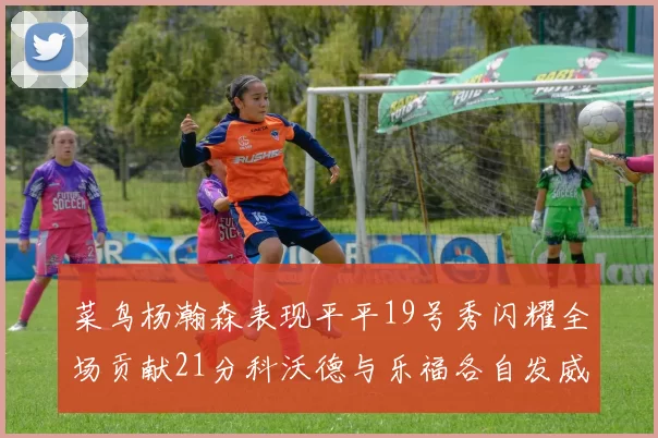 菜鸟杨瀚森表现平平19号秀闪耀全场贡献21分科沃德与乐福各自发威