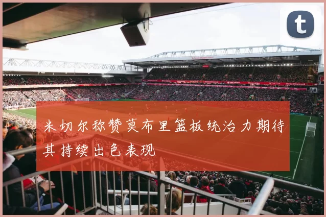 米切尔称赞莫布里篮板统治力期待其持续出色表现