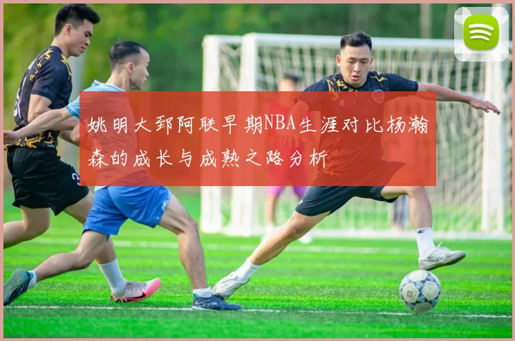 姚明大郅阿联早期NBA生涯对比杨瀚森的成长与成熟之路分析