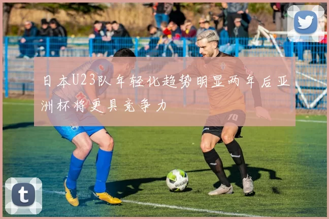 日本U23队年轻化趋势明显两年后亚洲杯将更具竞争力