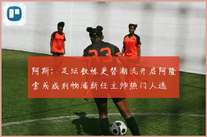 阿斯：足坛教练更替潮流开启阿隆索或成利物浦新任主帅热门人选