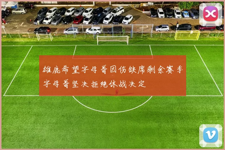 雄鹿希望字母哥因伤缺席剩余赛季字母哥坚决拒绝休战决定
