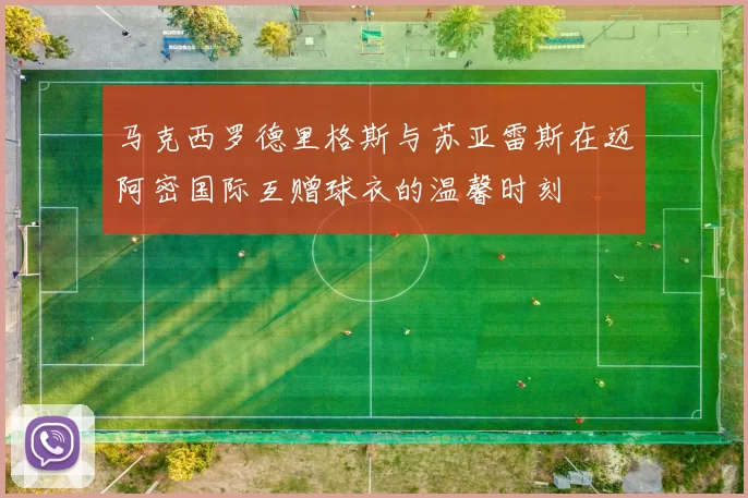 马克西罗德里格斯与苏亚雷斯在迈阿密国际互赠球衣的温馨时刻
