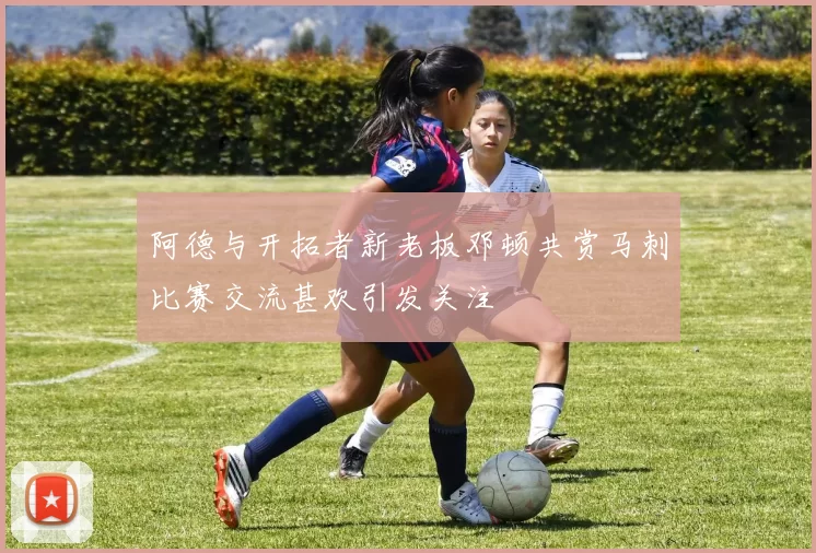 阿德与开拓者新老板邓顿共赏马刺比赛交流甚欢引发关注