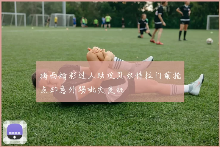 梅西精彩过人助攻贝尔特拉门前抢点却意外踢呲失良机
