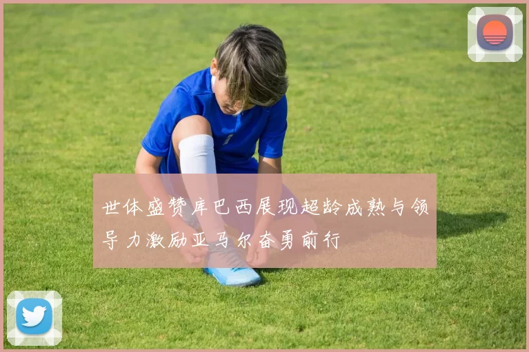 世体盛赞库巴西展现超龄成熟与领导力激励亚马尔奋勇前行
