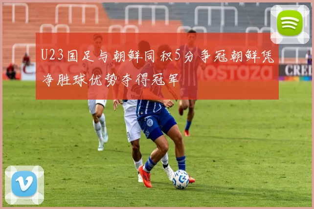 U23国足与朝鲜同积5分争冠朝鲜凭净胜球优势夺得冠军