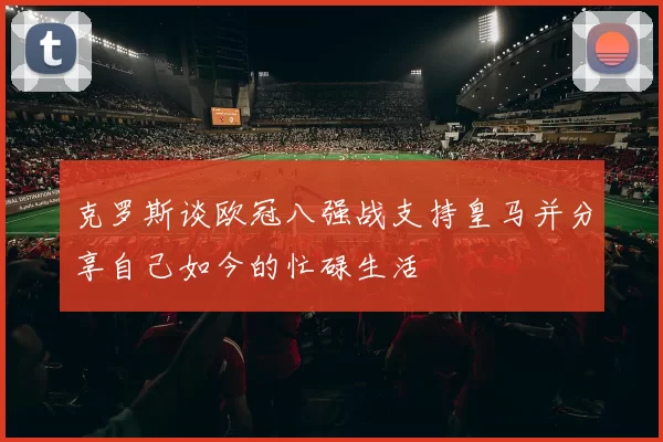 克罗斯谈欧冠八强战支持皇马并分享自己如今的忙碌生活