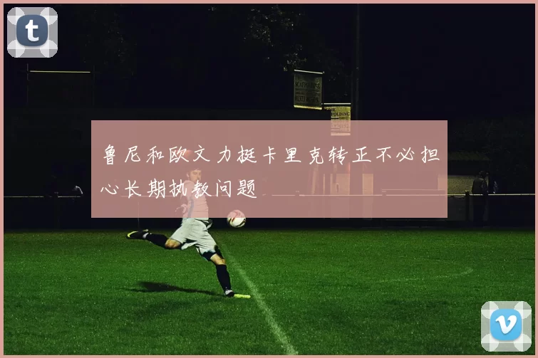 鲁尼和欧文力挺卡里克转正不必担心长期执教问题