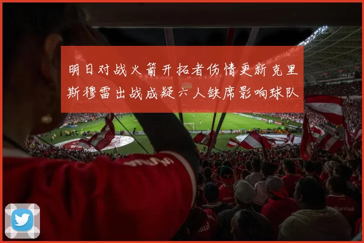 明日对战火箭开拓者伤情更新克里斯穆雷出战成疑六人缺席影响球队实力