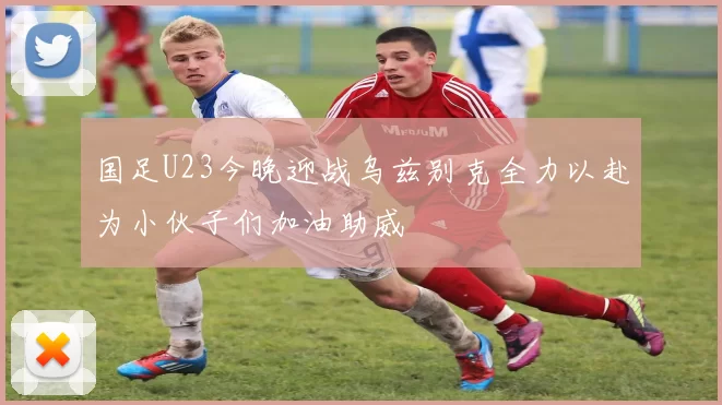 国足U23今晚迎战乌兹别克全力以赴为小伙子们加油助威