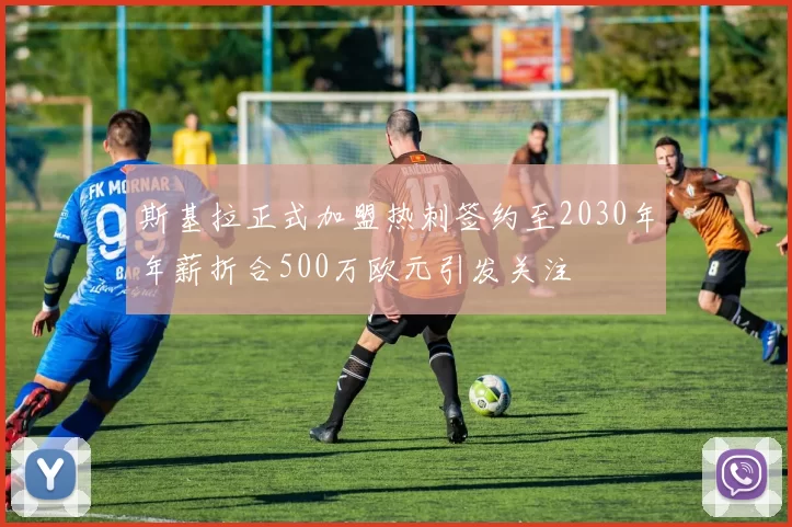 斯基拉正式加盟热刺签约至2030年年薪折合500万欧元引发关注